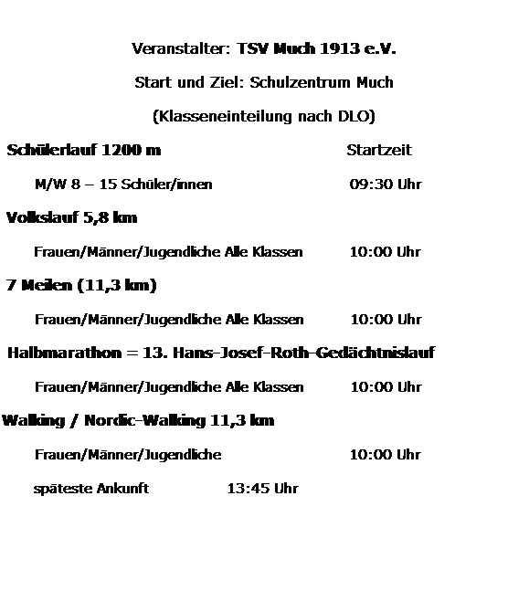 Textfeld: &nbsp;
Veranstalter: TSV Much 1913 e.V.
Start und Ziel: Schulzentrum Much
(Klasseneinteilung nach DLO)
&nbsp;Sch�lerlauf 1200 m&nbsp;&nbsp;&nbsp;&nbsp;&nbsp;&nbsp;&nbsp;&nbsp;&nbsp;&nbsp;&nbsp;&nbsp;&nbsp;&nbsp;&nbsp;&nbsp;&nbsp;&nbsp;&nbsp;&nbsp;&nbsp;&nbsp;&nbsp;&nbsp;&nbsp;&nbsp;&nbsp;&nbsp;&nbsp;&nbsp;&nbsp;&nbsp;&nbsp; Startzeit
&nbsp;&nbsp;&nbsp;&nbsp;&nbsp; M/W 8 � 15 Sch�ler/innen&nbsp;&nbsp;&nbsp;&nbsp;&nbsp;&nbsp;&nbsp;&nbsp;&nbsp;&nbsp;&nbsp;&nbsp;&nbsp;&nbsp;&nbsp;&nbsp;&nbsp;&nbsp;&nbsp;&nbsp;&nbsp;&nbsp;&nbsp;&nbsp;&nbsp;&nbsp;&nbsp;&nbsp;&nbsp; 09:30 Uhr
&nbsp;Volkslauf 5,8 km&nbsp; 
&nbsp;&nbsp;&nbsp;&nbsp;&nbsp;&nbsp; Frauen/M�nner/Jugendliche Alle Klassen&nbsp;&nbsp;&nbsp;&nbsp;&nbsp;&nbsp;&nbsp;&nbsp;&nbsp; 10:00 Uhr
&nbsp;7 Meilen (11,3 km) 
&nbsp;&nbsp;&nbsp;&nbsp;&nbsp; Frauen/M�nner/Jugendliche Alle Klassen&nbsp;&nbsp;&nbsp;&nbsp;&nbsp;&nbsp;&nbsp;&nbsp;&nbsp; 10:00 Uhr
&nbsp;Halbmarathon = 13. Hans-Josef-Roth-Ged�chtnislauf
&nbsp;&nbsp;&nbsp;&nbsp;&nbsp; Frauen/M�nner/Jugendliche Alle Klassen&nbsp;&nbsp;&nbsp;&nbsp;&nbsp;&nbsp;&nbsp;&nbsp;&nbsp; 10:00 Uhr&nbsp;&nbsp;&nbsp;&nbsp;&nbsp; 
Walking / Nordic-Walking 11,3 km
&nbsp;&nbsp;&nbsp;&nbsp;&nbsp; Frauen/M�nner/Jugendliche&nbsp;&nbsp;&nbsp;&nbsp;&nbsp;&nbsp;&nbsp;&nbsp;&nbsp;&nbsp;&nbsp;&nbsp;&nbsp;&nbsp;&nbsp;&nbsp;&nbsp;&nbsp;&nbsp;&nbsp;&nbsp;&nbsp;&nbsp;&nbsp;&nbsp;&nbsp;&nbsp; 10:00 Uhr
&nbsp;&nbsp;&nbsp;&nbsp;&nbsp;&nbsp; sp�teste Ankunft&nbsp;&nbsp;&nbsp;&nbsp;&nbsp;&nbsp;&nbsp;&nbsp;&nbsp;&nbsp;&nbsp;&nbsp;&nbsp;&nbsp;&nbsp;&nbsp; 13:45 Uhr
