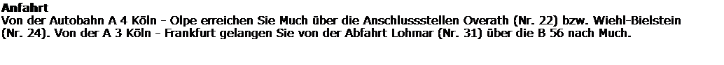 Textfeld: Anfahrt
Von der Autobahn A 4 K�ln - Olpe erreichen Sie Much �ber die Anschlussstellen Overath (Nr. 22) bzw. Wiehl-Bielstein 
(Nr. 24). Von der A 3 K�ln - Frankfurt gelangen Sie von der Abfahrt Lohmar (Nr. 31) �ber die B 56 nach Much. 
&nbsp;
